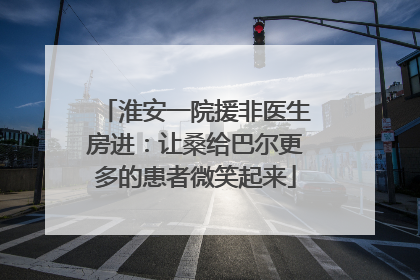 淮安一院援非医生房进：让桑给巴尔更多的患者微笑起来