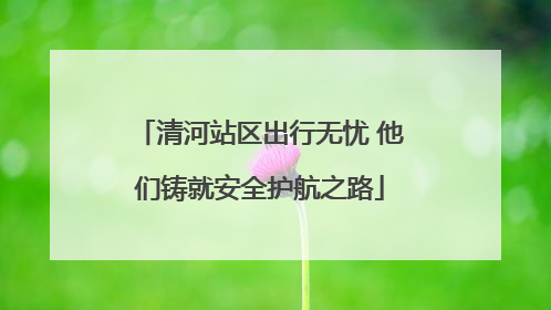 清河站区出行无忧 他们铸就安全护航之路