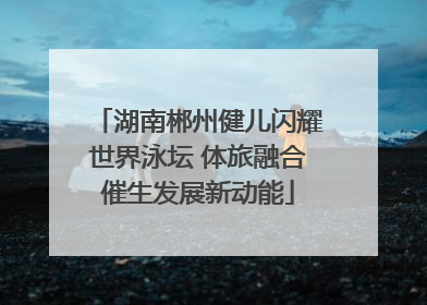 湖南郴州健儿闪耀世界泳坛 体旅融合催生发展新动能