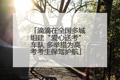 滴滴在全国多城组建“爱心送考”车队 多举措为高考考生保驾护航