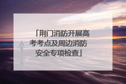 荆门消防开展高考考点及周边消防安全专项检查