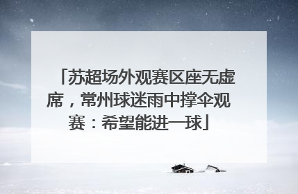 苏超场外观赛区座无虚席，常州球迷雨中撑伞观赛：希望能进一球
