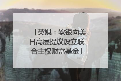 英媒：软银向美日高层提议设立联合主权财富基金