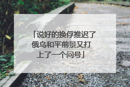 说好的换俘推迟了 俄乌和平前景又打上了一个问号