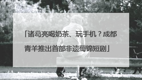 诸葛亮喝奶茶、玩手机？成都青羊推出首部非遗蜀锦短剧