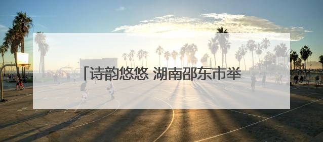 诗韵悠悠 湖南邵东市举行第五届端午音乐诗会