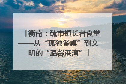 衡南：硫市镇长者食堂——从“孤独餐桌”到文明的“温馨港湾”