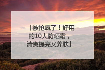被抢疯了！好用的10大防晒霜，清爽提亮又养肤