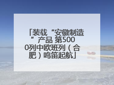 装载“安徽制造”产品 第5000列中欧班列（合肥）鸣笛起航