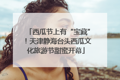 西瓜节上有“宝藏”！天津静海台头西瓜文化旅游节甜蜜开幕