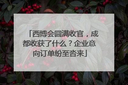 西博会圆满收官，成都收获了什么？企业意向订单纷至沓来