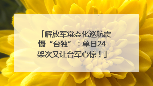 解放军常态化巡航震慑“台独”：单日24架次又让台军心惊！