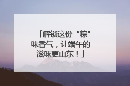 解锁这份“粽”味香气，让端午的滋味更山东！