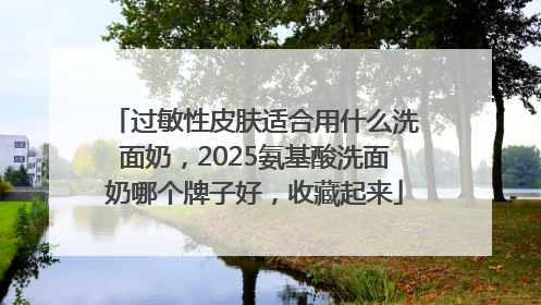 过敏性皮肤适合用什么洗面奶，2025氨基酸洗面奶哪个牌子好，收藏起来
