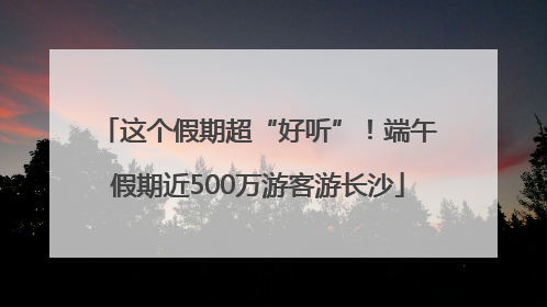 这个假期超“好听”！端午假期近500万游客游长沙