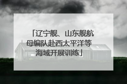 辽宁舰、山东舰航母编队赴西太平洋等海域开展训练