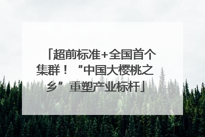 超前标准+全国首个集群！“中国大樱桃之乡”重塑产业标杆