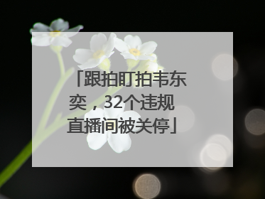 跟拍盯拍韦东奕，32个违规直播间被关停
