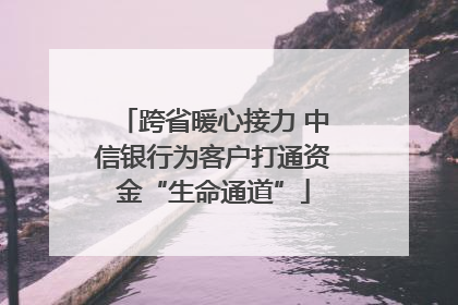 跨省暖心接力 中信银行为客户打通资金“生命通道”