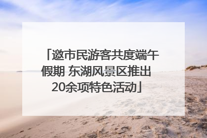 邀市民游客共度端午假期 东湖风景区推出20余项特色活动