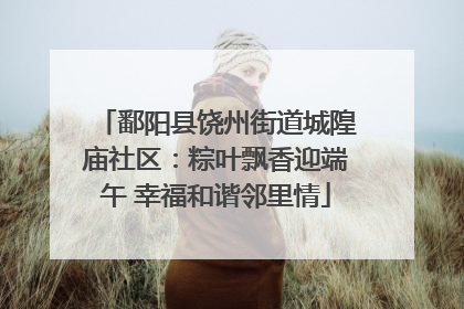 鄱阳县饶州街道城隍庙社区：粽叶飘香迎端午 幸福和谐邻里情