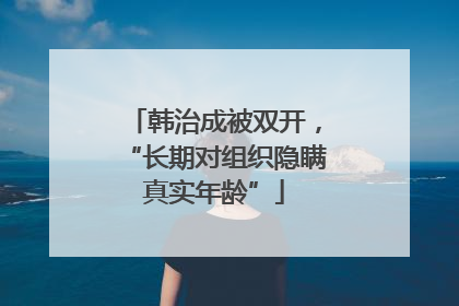 韩治成被双开，“长期对组织隐瞒真实年龄”