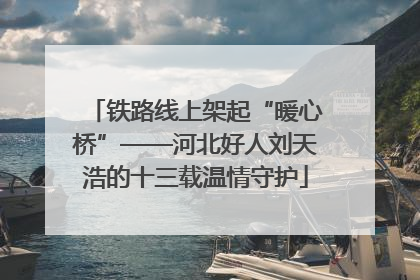 铁路线上架起“暖心桥”——河北好人刘天浩的十三载温情守护