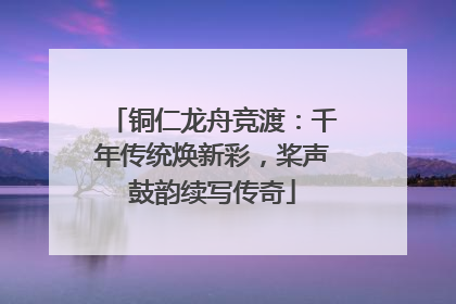 铜仁龙舟竞渡：千年传统焕新彩，桨声鼓韵续写传奇