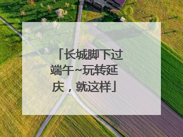 长城脚下过端午~玩转延庆，就这样