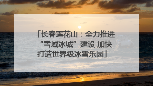 长春莲花山：全力推进“雪域冰城”建设 加快打造世界级冰雪乐园