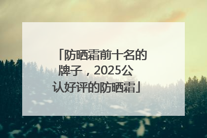 防晒霜前十名的牌子，2025公认好评的防晒霜