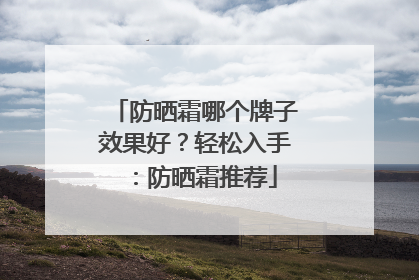 防晒霜哪个牌子效果好？轻松入手：防晒霜推荐