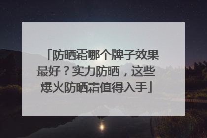 防晒霜哪个牌子效果最好？实力防晒，这些爆火防晒霜值得入手