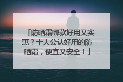 防晒霜哪款好用又实惠？十大公认好用的防晒霜，便宜又安全！