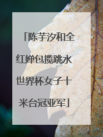 陈芋汐和全红婵包揽跳水世界杯女子十米台冠亚军