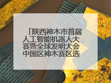 陕西神木市首届人工智能机器人大赛暨全球发明大会中国区神木赛区选拔赛隆重举行