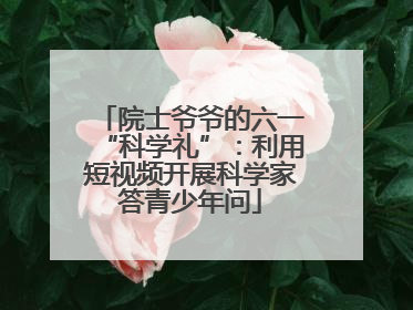 院士爷爷的六一“科学礼”：利用短视频开展科学家答青少年问