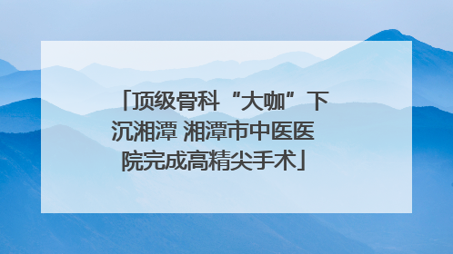 顶级骨科“大咖”下沉湘潭 湘潭市中医医院完成高精尖手术