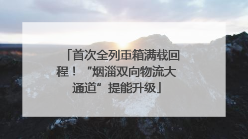 首次全列重箱满载回程！“烟淄双向物流大通道”提能升级