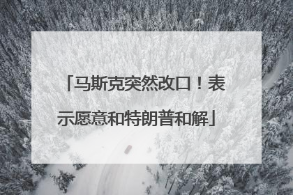 马斯克突然改口！表示愿意和特朗普和解