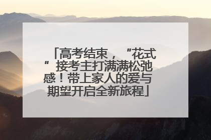 高考结束，“花式”接考主打满满松弛感！带上家人的爱与期望开启全新旅程