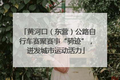 黄河口（东营）公路自行车赛聚赛事“骑迹”，迸发城市运动活力