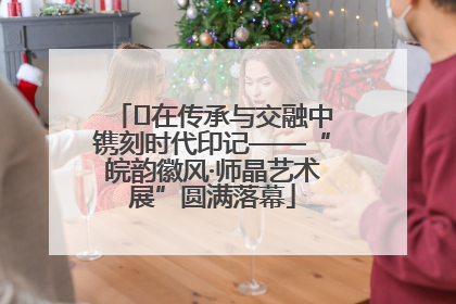 ﻿在传承与交融中镌刻时代印记——“皖韵徽风·师晶艺术展”圆满落幕