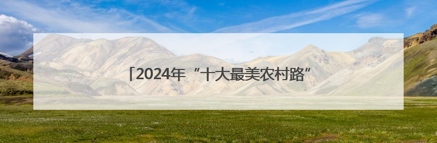 2024年“十大最美农村路”公布，一起去看“诗和远方”吧