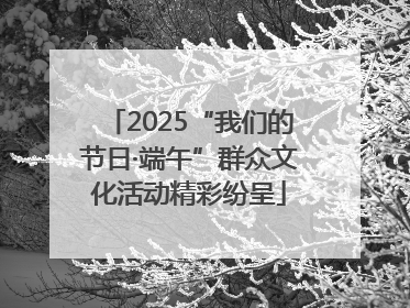 2025“我们的节日·端午”群众文化活动精彩纷呈