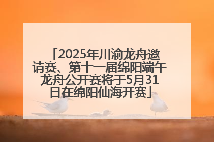 2025年川渝龙舟邀请赛、第十一届绵阳端午龙舟公开赛将于5月31日在绵阳仙海开赛