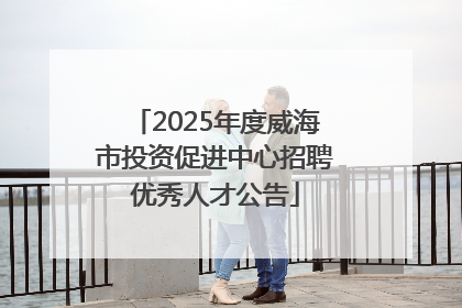 2025年度威海市投资促进中心招聘优秀人才公告