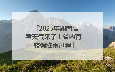 2025年湖南高考天气来了！省内有较强降雨过程