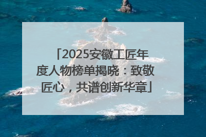 2025安徽工匠年度人物榜单揭晓：致敬匠心，共谱创新华章