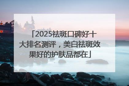2025祛斑口碑好十大排名测评，美白祛斑效果好的护肤品都在